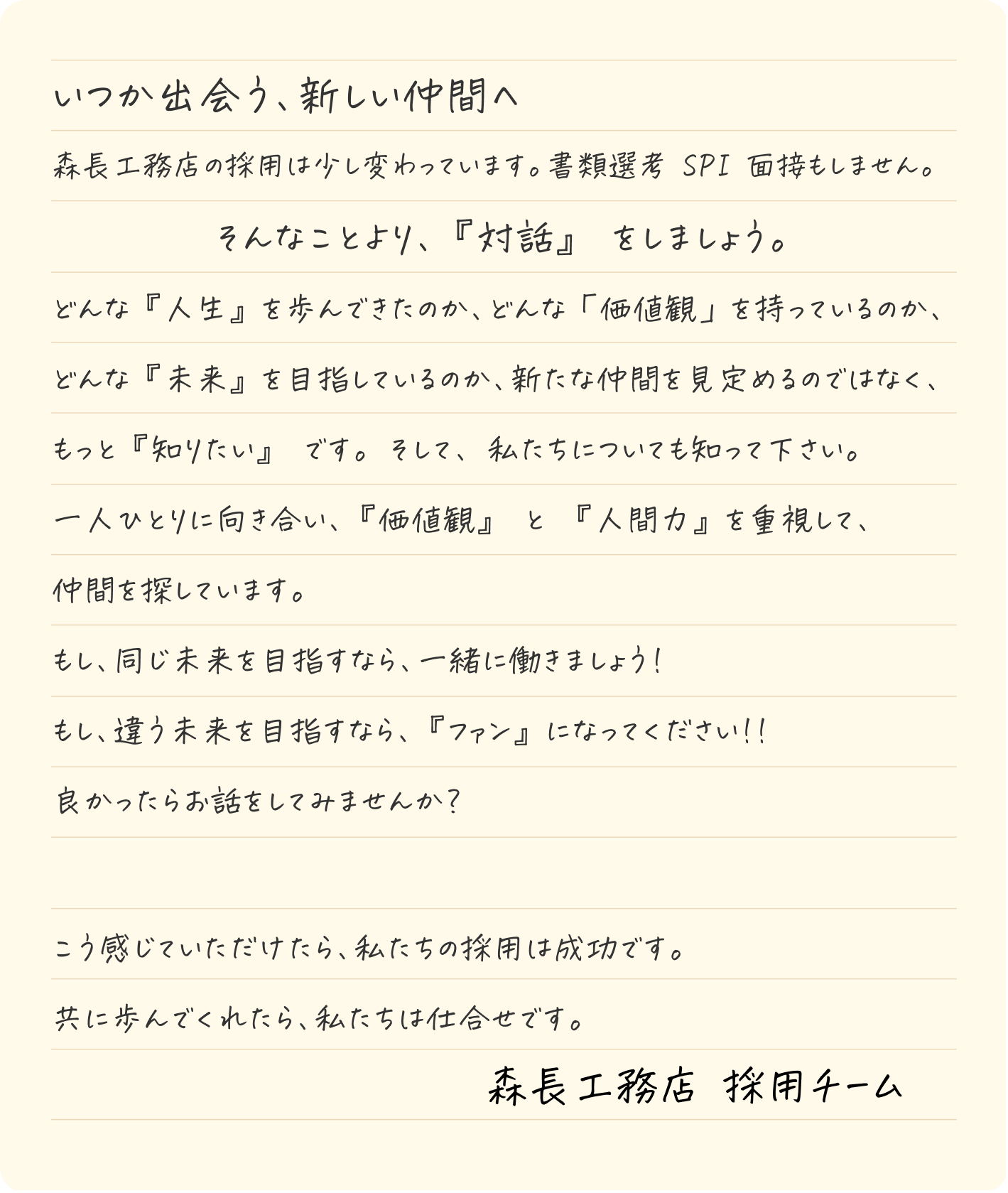 いつか出会う、新しい仲間へ。森長工務店の採用は少し変わっています。書類選考 SPI 面接もしません。そんなことより、『対話』 をしましょう。どんな『人生』を歩んできたのか、どんな「価値観」を持っているのか、どんな『未来』を目指しているのか、新たな仲間を見定めるのではなく、もっと『知りたい』 です。 そして、 私たちについても知って下さい。一人ひとりに向き合い、『価値観』 と 『人間力』を重視して、仲間を探しています。もし、同じ未来を目指すなら、一緒に働きましょう!もし、違う未来を目指すなら、『ファン』になってください!!良かったらお話をしてみませんか?　森長工務店 採用チーム